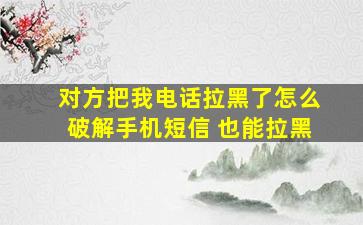 对方把我电话拉黑了怎么破解手机短信 也能拉黑